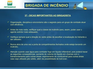 BRIGADA DE INCÊNDIOBRIGADA DE INCÊNDIO
37 - DICAS IMPORTANTES AO BRIGADISTA
 Organização, disciplina e sincronismo são o segredo para um grupo de combate atuar
com eficiência;
 Antes de mais nada, verifique qual a classe de incêndio para, assim, poder usar o
agente extintor mais adequado;
 Verifique sempre qual a direção do vento antes de escolher a localização do hidrante a
ser utilizado;
 Nunca abra de uma vez a porta de compartimentos fechados onde esteja lavrando um
incêndio;
 Atenção quando usar água para combater fogo em liquido inflamável, pois poderá haver
as seguintes conseqüências: aumento do volume do liquido em chamas com o
transbordamento para outras áreas; espirramento do combustível para outras áreas
caso seja utilizado jato sólido, além da possibilidade de boil-over;
 