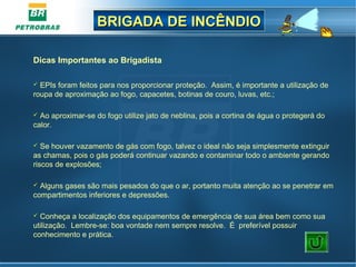 BRIGADA DE INCÊNDIOBRIGADA DE INCÊNDIO
Dicas Importantes ao Brigadista
 EPIs foram feitos para nos proporcionar proteção. Assim, é importante a utilização de
roupa de aproximação ao fogo, capacetes, botinas de couro, luvas, etc.;
 Ao aproximar-se do fogo utilize jato de neblina, pois a cortina de água o protegerá do
calor.
 Se houver vazamento de gás com fogo, talvez o ideal não seja simplesmente extinguir
as chamas, pois o gás poderá continuar vazando e contaminar todo o ambiente gerando
riscos de explosões;
 Alguns gases são mais pesados do que o ar, portanto muita atenção ao se penetrar em
compartimentos inferiores e depressões.
 Conheça a localização dos equipamentos de emergência de sua área bem como sua
utilização. Lembre-se: boa vontade nem sempre resolve. É preferível possuir
conhecimento e prática.
 