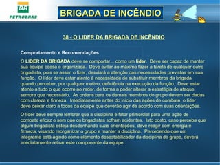 BRIGADA DE INCÊNDIOBRIGADA DE INCÊNDIO
38 - O LIDER DA BRIGADA DE INCÊNDIO
Comportamento e Recomendações
O LIDER DA BRIGADA deve se comportar... como um líder. Deve ser capaz de manter
sua equipe coesa e organizada. Deve evitar ao máximo fazer a tarefa de qualquer outro
brigadista, pois se assim o fizer, desviará a atenção das necessidades previstas em sua
função. O líder deve estar atento à necessidade de substituir membros da brigada
quando perceber, por qualquer motivo, deficiência na execução da função. Deve estar
atento a tudo o que ocorre ao redor, de forma a poder alterar a estratégia de ataque
sempre que necessário. As ordens para os demais membros do grupo devem ser dadas
com clareza e firmeza. Imediatamente antes do inicio das ações de combate, o líder
deve deixar claro a todos da equipe que deverão agir de acordo com suas orientações.
O líder deve sempre lembrar que a disciplina é fator primordial para uma ação de
combate eficaz e sem que os brigadistas sofram acidentes. Isto posto, caso perceba que
algum brigadista esteja desdenhando suas orientações, deve reagir com energia e
firmeza, visando reorganizar o grupo e manter a disciplina. Percebendo que um
integrante está agindo como elemento desestabilizador da disciplina do grupo, deverá
imediatamente retirar este componente da equipe.
 
