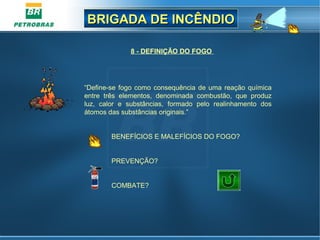 BRIGADA DE INCÊNDIOBRIGADA DE INCÊNDIO
8 - DEFINIÇÃO DO FOGO
“Define-se fogo como consequência de uma reação química
entre três elementos, denominada combustão, que produz
luz, calor e substâncias, formado pelo realinhamento dos
átomos das substâncias originais.”
BENEFÍCIOS E MALEFÍCIOS DO FOGO?
PREVENÇÃO?
COMBATE?
 