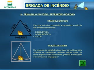 BRIGADA DE INCÊNDIOBRIGADA DE INCÊNDIO
9 - TRIÂNGULO DO FOGO / TETRAEDRO DO FOGO
TRIÂNGULO DO FOGO
Para que se inicie a combustão, é necessário a união de
três elementos essenciais:
• COMBUSTÍVEL;
• COMBURENTE; e,
• CALOR.
REAÇÃO EM CADEIA
É o processo de transferência de calor de molécula para
molécula do combustível, gerando radicais livres, os
quais reagirão com o comburente, gerando a combustão
e incentivando a propagação.”
 