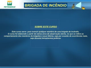 BRIGADA DE INCÊNDIOBRIGADA DE INCÊNDIO
SOBRE ESTE CURSO
Este curso serve para instruir qualquer membro de uma brigada de incêndio,
O curso foi elaborado a partir de vários anos de observação atenta, no que se refere ao
comportamento dos membros de brigadas e seus lideres, seja por ocasião de ocorrências reais,
seja durante treinamentos práticos.
 