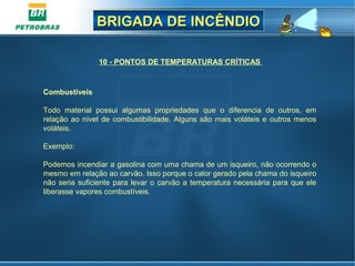 BRIGADA DE INCÊNDIOBRIGADA DE INCÊNDIO
10 - PONTOS DE TEMPERATURAS CRÍTICAS
Combustíveis
Todo material possui algumas propriedades que o diferencia de outros, em
relação ao nível de combustibilidade. Alguns são mais voláteis e outros menos
voláteis.
Exemplo:
Podemos incendiar a gasolina com uma chama de um isqueiro, não ocorrendo o
mesmo em relação ao carvão. Isso porque o calor gerado pela chama do isqueiro
não seria suficiente para levar o carvão a temperatura necessária para que ele
liberasse vapores combustíveis.
 