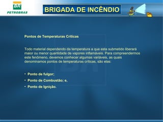 BRIGADA DE INCÊNDIOBRIGADA DE INCÊNDIO
Pontos de Temperaturas Criticas
Todo material dependendo da temperatura a que esta submetido liberará
maior ou menor quantidade de vapores inflamáveis. Para compreendermos
este fenômeno, devemos conhecer algumas variáveis, as quais
denominamos pontos de temperaturas críticas, são elas:
• Ponto de fulgor;
• Ponto de Combustão; e,
• Ponto de Ignição.
 