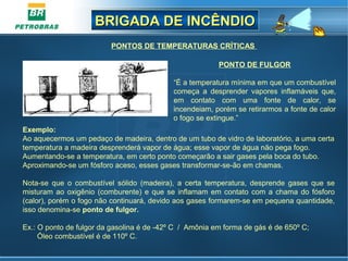 BRIGADA DE INCÊNDIOBRIGADA DE INCÊNDIO
PONTO DE FULGOR
“É a temperatura mínima em que um combustível
começa a desprender vapores inflamáveis que,
em contato com uma fonte de calor, se
incendeiam, porém se retirarmos a fonte de calor
o fogo se extingue.”
PONTOS DE TEMPERATURAS CRÍTICAS
Exemplo:
Ao aquecermos um pedaço de madeira, dentro de um tubo de vidro de laboratório, a uma certa
temperatura a madeira desprenderá vapor de água; esse vapor de água não pega fogo.
Aumentando-se a temperatura, em certo ponto começarão a sair gases pela boca do tubo.
Aproximando-se um fósforo aceso, esses gases transformar-se-ão em chamas.
Nota-se que o combustível sólido (madeira), a certa temperatura, desprende gases que se
misturam ao oxigênio (comburente) e que se inflamam em contato com a chama do fósforo
(calor), porém o fogo não continuará, devido aos gases formarem-se em pequena quantidade,
isso denomina-se ponto de fulgor.
Ex.: O ponto de fulgor da gasolina é de -42º C / Amônia em forma de gás é de 650º C;
Óleo combustível é de 110º C.
 