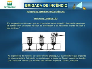 BRIGADA DE INCÊNDIOBRIGADA DE INCÊNDIO
PONTO DE COMBUSTÃO
“É a temperatura mínima em que um combustível sendo aquecido desprende gases que,
em contato com uma fonte de calor, se incendeiam e, ao retirarmos a fonte de calor, o
fogo continua.”
PONTOS DE TEMPERATURAS CRÍTICAS
Na experiência da madeira, se o aquecimento prosseguir, a quantidade de gás expedida
do tubo aumentará. Entretanto em contato com a chama do fósforo, ocorrerá a ignição,
que continuará, mesmo que o fósforo seja retirado. A queima, portanto, não para.
 