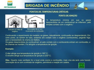BRIGADA DE INCÊNDIOBRIGADA DE INCÊNDIO
PONTO DE IGNIÇÃO
“A temperatura mínima em que os gases
desprendidos de um combustível se inflamam, pelo
simples contato com o oxigênio.”
PONTOS DE TEMPERATURAS CRÍTICAS
Continuando o aquecimento da madeira, os gases, naturalmente, continuarão se desprendendo. Em
certo ponto, ao saírem do tubo, entrando em contato com o oxigênio (comburente), pegarão fogo
sem a necessidade da chama do fósforo.
Os gases desprendidos do combustível, só pelo contato com o comburente entram em combustão, e
as chamas se mantém. Foi atingido a temperatura de ignição.
Exemplo:
O éter atinge sua temperatura de ignição à 180º C;
O enxofre atinge sua temperatura de ignição à 232º C;
Obs.: Quanto mais ventilado for o local onde ocorre a combustão, mais viva ela será, pois haverá
renovação do ar com a entrada de oxigênio, permitindo a reação em cadeia.
Extinção por falta de
oxigênio
Renovação de ar com
incremento da combustão
 