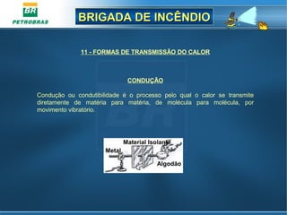 BRIGADA DE INCÊNDIOBRIGADA DE INCÊNDIO
CONDUÇÃO
Condução ou condutibilidade é o processo pelo qual o calor se transmite
diretamente de matéria para matéria, de molécula para molécula, por
movimento vibratório.
11 - FORMAS DE TRANSMISSÃO DO CALOR
Metal
Material Isolante
Algodão
 