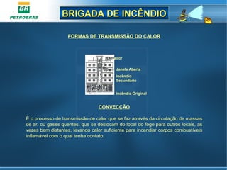 BRIGADA DE INCÊNDIOBRIGADA DE INCÊNDIO
CONVECÇÃO
É o processo de transmissão de calor que se faz através da circulação de massas
de ar, ou gases quentes, que se deslocam do local do fogo para outros locais, as
vezes bem distantes, levando calor suficiente para incendiar corpos combustíveis
inflamável com o qual tenha contato.
FORMAS DE TRANSMISSÃO DO CALOR
Incêndio Original
Incêndio
Secundário
Janela Aberta
Elevador
 