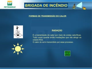 BRIGADA DE INCÊNDIOBRIGADA DE INCÊNDIO
RADIAÇÃO
É a transmissão do calor por meio de ondas caloríficas.
Todo corpo quente emite irradiações que vão atingir os
corpos frios.
O calor do sol é transmitido por esse processo.
FORMAS DE TRANSMISSÃO DO CALOR
SOL
 