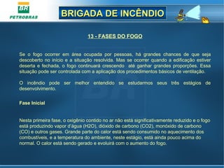 BRIGADA DE INCÊNDIOBRIGADA DE INCÊNDIO
13 - FASES DO FOGO
Se o fogo ocorrer em área ocupada por pessoas, há grandes chances de que seja
descoberto no início e a situação resolvida. Mas se ocorrer quando a edificação estiver
deserta e fechada, o fogo continuará crescendo até ganhar grandes proporções. Essa
situação pode ser controlada com a aplicação dos procedimentos básicos de ventilação.
O incêndio pode ser melhor entendido se estudarmos seus três estágios de
desenvolvimento.
Fase Inicial
Nesta primeira fase, o oxigênio contido no ar não está significativamente reduzido e o fogo
está produzindo vapor d’água (H2O), dióxido de carbono (CO2), monóxido de carbono
(CO) e outros gases. Grande parte do calor está sendo consumido no aquecimento dos
combustíveis, e a temperatura do ambiente, neste estágio, está ainda pouco acima do
normal. O calor está sendo gerado e evoluirá com o aumento do fogo.
 