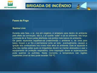 BRIGADA DE INCÊNDIOBRIGADA DE INCÊNDIO
Fases do Fogo
Queima Livre
Durante esta fase, o ar, rico em oxigênio, é arrastado para dentro do ambiente
pelo efeito da convecção, isto é, o ar quente “sobe” e sai do ambiente. Isto força
a entrada de ar fresco pelas aberturas nos pontos mais baixos do ambiente.
Os gases aquecidos espalham-se preenchendo o ambiente e, de cima para
baixo, forçam o ar frio a permanecer junto ao solo; eventualmente, causam a
ignição dos combustíveis nos níveis mais altos do ambiente. Este ar aquecido é
uma das razões pelas quais os brigadistas devem se manter abaixados e usar o
equipamento de proteção respiratória. Uma inspiração desse ar superaquecido
pode queimar os pulmões. Neste momento, a temperatura nas regiões
superiores (nível do teto) pode exceder 700 ºC.
 