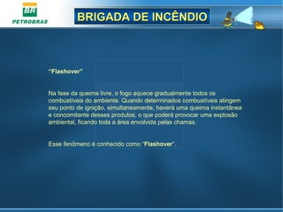 BRIGADA DE INCÊNDIOBRIGADA DE INCÊNDIO
“Flashover”
Na fase da queima livre, o fogo aquece gradualmente todos os
combustíveis do ambiente. Quando determinados combustíveis atingem
seu ponto de ignição, simultaneamente, haverá uma queima instantânea
e concomitante desses produtos, o que poderá provocar uma explosão
ambiental, ficando toda a área envolvida pelas chamas.
Esse fenômeno é conhecido como “Flashover”.
 
