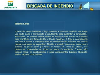 BRIGADA DE INCÊNDIOBRIGADA DE INCÊNDIO
Queima Lenta
Como nas fases anteriores, o fogo continua a consumir oxigênio, até atingir
um ponto onde o comburente é insuficiente para sustentar a combustão.
Nesta fase, as chamas podem deixar de existir se não houver ar suficiente
para mantê-las (na faixa de 8% a 0% de oxigênio). O fogo é normalmente
reduzido a brasas, o ambiente torna-se completamente ocupado por fumaça
densa e os gases se expandem. Devido a pressão interna ser maior que a
externa, os gases saem por todas as fendas em forma de lufadas, que
podem ser observadas em todos os pontos do ambiente. E esse calor
intenso reduz os combustíveis a seus componentes básicos, liberando,
assim, vapores combustíveis.
 