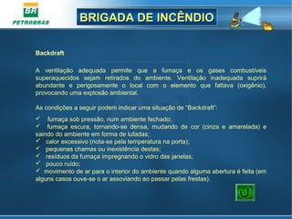 BRIGADA DE INCÊNDIOBRIGADA DE INCÊNDIO
Backdraft
A ventilação adequada permite que a fumaça e os gases combustíveis
superaquecidos sejam retirados do ambiente. Ventilação inadequada suprirá
abundante e perigosamente o local com o elemento que faltava (oxigênio),
provocando uma explosão ambiental.
As condições a seguir podem indicar uma situação de “Backdraft”:
 fumaça sob pressão, num ambiente fechado;
 fumaça escura, tornando-se densa, mudando de cor (cinza e amarelada) e
saindo do ambiente em forma de lufadas;
 calor excessivo (nota-se pela temperatura na porta);
 pequenas chamas ou inexistência destas;
 resíduos da fumaça impregnando o vidro das janelas;
 pouco ruído;
 movimento de ar para o interior do ambiente quando alguma abertura é feita (em
alguns casos ouve-se o ar assoviando ao passar pelas frestas).
 