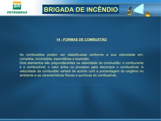 BRIGADA DE INCÊNDIOBRIGADA DE INCÊNDIO
14 - FORMAS DE COMBUSTÃO
As combustões podem ser classificadas conforme a sua velocidade em:
completa, incompleta, espontânea e explosão.
Dois elementos são preponderantes na velocidade da combustão: o comburente
e o combustível; o calor entra no processo para decompor o combustível. A
velocidade da combustão variará de acordo com a porcentagem do oxigênio no
ambiente e as características físicas e químicas do combustível.
 