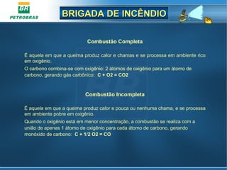 BRIGADA DE INCÊNDIOBRIGADA DE INCÊNDIO
Combustão Completa
É aquela em que a queima produz calor e chamas e se processa em ambiente rico
em oxigênio.
O carbono combina-se com oxigênio: 2 átomos de oxigênio para um átomo de
carbono, gerando gás carbônico: C + O2 = CO2
Combustão Incompleta
É aquela em que a queima produz calor e pouca ou nenhuma chama, e se processa
em ambiente pobre em oxigênio.
Quando o oxigênio está em menor concentração, a combustão se realiza com a
união de apenas 1 átomo de oxigênio para cada átomo de carbono, gerando
monóxido de carbono: C + 1/2 O2 = CO
 