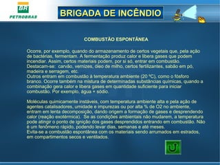 BRIGADA DE INCÊNDIOBRIGADA DE INCÊNDIO
COMBUSTÃO ESPONTÂNEA
Ocorre, por exemplo, quando do armazenamento de certos vegetais que, pela ação
de bactérias, fermentam. A fermentação produz calor e libera gases que podem
incendiar. Assim, certos materiais podem, por si só, entrar em combustão.
Destacam-se: carvão, vernizes, óleo de milho, certos fertilizantes, sabão em pó,
madeira e serragem, etc.
Outros entram em combustão à temperatura ambiente (20 ºC), como o fósforo
branco. Ocorre também na mistura de determinadas substâncias químicas, quando a
combinação gera calor e libera gases em quantidade suficiente para iniciar
combustão. Por exemplo, água + sódio.
Moléculas quimicamente instáveis, com temperatura ambiente alta e pela ação de
agentes catalisadores, umidade e impurezas ou por alta % de O2 no ambiente,
entram em lenta decomposição, dando origem a formação de gases e desprendendo
calor (reação exotérmica). Se as condições ambientais não mudarem, a temperatura
pode atingir o ponto de ignição dos gases desprendidos entrando em combustão. Não
é um fenômeno rápido, podendo levar dias, semanas e até meses.
Evita-se a combustão espontânea com os materiais sendo arrumados em estrados,
em compartimentos secos e ventilados.
 