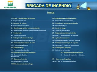 BRIGADA DE INCÊNDIOBRIGADA DE INCÊNDIO
ÍNDICE
1 – O que é uma Brigada de Incêndio 21 –Propriedades extintoras da água
2 – Explicando o Calor 22 – Intensidade da Combustão
3 – Aumento de volume 23 – Pressão em função da combustão
4 – Estado físico da matéria 24 – Pressão de Água
5 – Condições propicias para a combustão 25 – Perda de Carga
6 –Combustíveis - classificação quanto à volatilidade 26 – Tipos de jatos de água
7 – Comburente 27 – Espuma de combate a incêndio
8 – Definição do Fogo 28 – LGE – Líquido gerador de espuma
9 – Triângulo e Tetraedro do fogo 29 – Aplicação de espuma
10 – Pontos de temperaturas críticas 30 – Equipamentos para uso com espuma
11 –Formas de transmissão de calor 31 – Cuidados na aplicação de espuma
12 –Processos da Queima 32 – Sprinklers – chuveiros automáticos
13 –Fases do Fogo 33 – Salvatagem e Rescaldo
14 –Formas de Combustão 34 – Extintores de Incêndio
15 –Perigos dos produtos da Queima 35 – Roupas de proteção Quimica
16 –Eletricidade Estática 36 – Causas de Incêndios e Métodos
Preventivos
17 –Classes de Incêndio 37 – Dicas para o Brigadista
18 –Ventilação e Fumaça 38 – O Líder da Brigada de Incêndio
19–Métodos de extinção do Fogo
 