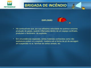 BRIGADA DE INCÊNDIOBRIGADA DE INCÊNDIO
EXPLOSÃO
• Há combustíveis que, por sua altíssima velocidade de queima e enorme
produção de gases, quando inflamados dentro de um espaço confinado,
produzem o fenômeno da explosão.
• Em circunstâncias especiais, certos materiais conhecidos como não
explosivos podem vir a explodir: madeira sob a forma de pó de serragem
em suspensão no ar, farinhas de certos cereais, etc.
 