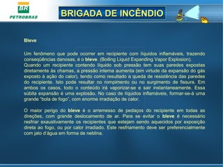 BRIGADA DE INCÊNDIOBRIGADA DE INCÊNDIO
Bleve
Um fenômeno que pode ocorrer em recipiente com líquidos inflamáveis, trazendo
conseqüências danosas, é o bleve. (Boiling Liquid Expanding Vapor Explosion).
Quando um recipiente contendo líquido sob pressão tem suas paredes expostas
diretamente às chamas, a pressão interna aumenta (em virtude da expansão do gás
exposto à ação do calor), tendo como resultado a queda de resistência das paredes
do recipiente. Isto pode resultar no rompimento ou no surgimento de fissura. Em
ambos os casos, todo o conteúdo irá vaporizar-se e sair instantaneamente. Essa
súbita expansão é uma explosão. No caso de líquidos inflamáveis, formar-se-á uma
grande “bola de fogo”, com enorme irradiação de calor.
O maior perigo do bleve é o arremesso de pedaços do recipiente em todas as
direções, com grande deslocamento de ar. Para se evitar o bleve é necessário
resfriar exaustivamente os recipientes que estejam sendo aquecidos por exposição
direta ao fogo, ou por calor irradiado. Este resfriamento deve ser preferencialmente
com jato d’água em forma de neblina.
 