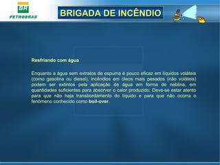 BRIGADA DE INCÊNDIOBRIGADA DE INCÊNDIO
Resfriando com água
Enquanto a água sem extratos de espuma é pouco eficaz em líquidos voláteis
(como gasolina ou diesel), incêndios em óleos mais pesados (não voláteis)
podem ser extintos pela aplicação de água em forma de neblina, em
quantidades suficientes para absorver o calor produzido. Deve-se estar atento
para que não haja transbordamento do líquido e para que não ocorra o
fenômeno conhecido como boil-over.
 