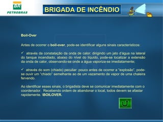 BRIGADA DE INCÊNDIOBRIGADA DE INCÊNDIO
Boil-Over
Antes de ocorrer o boil-over, pode-se identificar alguns sinais característicos:
 através da constatação da onda de calor: dirigindo um jato d’água na lateral
do tanque incendiado, abaixo do nível do líquido, pode-se localizar a extensão
da onda de calor, observando-se onde a água vaporiza-se imediatamente;
 através do som (chiado) peculiar: pouco antes de ocorrer a “explosão”, pode-
se ouvir um “chiado” semelhante ao de um vazamento de vapor de uma chaleira
fervendo.
Ao identificar esses sinais, o brigadista deve se comunicar imediatamente com o
coordenador. Recebendo ordem de abandonar o local, todos devem se afastar
rapidamente. BOILOVER.
 
