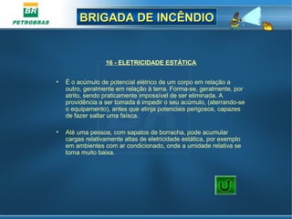 BRIGADA DE INCÊNDIOBRIGADA DE INCÊNDIO
16 - ELETRICIDADE ESTÁTICA
• É o acúmulo de potencial elétrico de um corpo em relação a
outro, geralmente em relação à terra. Forma-se, geralmente, por
atrito, sendo praticamente impossível de ser eliminada. A
providência a ser tomada é impedir o seu acúmulo, (aterrando-se
o equipamento), antes que atinja potenciais perigosos, capazes
de fazer saltar uma faísca.
• Até uma pessoa, com sapatos de borracha, pode acumular
cargas relativamente altas de eletricidade estática, por exemplo
em ambientes com ar condicionado, onde a umidade relativa se
torna muito baixa.
 
