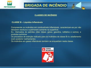 BRIGADA DE INCÊNDIOBRIGADA DE INCÊNDIO
CLASSES DE INCÊNDIO
Compreende os incêndios em combustíveis inflamáveis, caracterizam-se por não
deixarem resíduos e queimarem somente na superfície.
Ex.: Derivados do petróleo (óleo diesel, graxa, gasolina, naftalina e outros), e
produtos químicos.
Os processos de extinção indicado para os incêndios de classe B é o abafamento
(com posterior resfriamento).
Os incêndios em gases inflamáveis também se enquadram nesta classe.
CLASSE B – Líquidos Inflamáveis
 