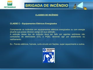 BRIGADA DE INCÊNDIOBRIGADA DE INCÊNDIO
CLASSES DE INCÊNDIO
Compreende os incêndios em equipamentos elétricos energizados ou com energia
atuante que possa oferecer perigo em sua extinção.
A extinção desse tipo de incêndio deve ser feito por agentes extintores não
condutores de eletricidade (CO2 e PQS), devendo agir por abafamento ou
resfriamento.
Ex.: Painéis elétricos, fusíveis, curto-circuito em fiações, super aquecimento e outros.
CLASSE C – Equipamentos Elétricos Energizados
 