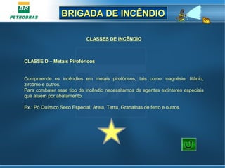 BRIGADA DE INCÊNDIOBRIGADA DE INCÊNDIO
CLASSES DE INCÊNDIO
Compreende os incêndios em metais pirofóricos, tais como magnésio, titânio,
zircônio e outros.
Para combater esse tipo de incêndio necessitamos de agentes extintores especiais
que atuem por abafamento.
Ex.: Pó Químico Seco Especial, Areia, Terra, Granalhas de ferro e outros.
CLASSE D – Metais Pirofóricos
D
 