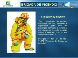 BRIGADA DE INCÊNDIOBRIGADA DE INCÊNDIO
1 - BRIGADA DE INCÊNDIO
“Grupo organizado de pessoas
voluntárias ou não, treinadas e
capacitadas para atuar na
prevenção, abandono e combate a
um princípio de incêndio e prestar
primeiros socorros, dentro de uma
área pré-estabelecida.”
Definição do item 3.4 da NBR
14.276 (Programa de Brigada de
Incêndio)
 