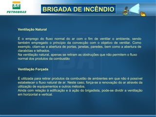 BRIGADA DE INCÊNDIOBRIGADA DE INCÊNDIO
Ventilação Natural
É o emprego do fluxo normal do ar com o fim de ventilar o ambiente, sendo
também empregado o princípio da convecção com o objetivo de ventilar. Como
exemplo, citam-se a abertura de portas, janelas, paredes, bem como a abertura de
clarabóias e telhados.
Na ventilação natural, apenas se retiram as obstruções que não permitem o fluxo
normal dos produtos da combustão
Ventilação Forçada
É utilizada para retirar produtos da combustão de ambientes em que não é possível
estabelecer o fluxo natural de ar. Neste caso, força-se a renovação do ar através da
utilização de equipamentos e outros métodos.
Ainda com relação à edificação e à ação do brigadista, pode-se dividir a ventilação
em horizontal e vertical.
 