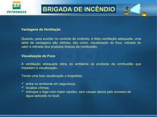 BRIGADA DE INCÊNDIOBRIGADA DE INCÊNDIO
Vantagens da Ventilação
Quando, para auxiliar no controle de incêndio, é feita ventilação adequada, uma
série de vantagens são obtidas, tais como: visualização do foco, retirada do
calor e retirada dos produtos tóxicos da combustão.
Visualização do Foco
A ventilação adequada retira do ambiente os produtos da combustão que
impedem a visualização.
Tendo uma boa visualização o brigadista:
 entra no ambiente em segurança;
 localiza vítimas;
 extingue o fogo com maior rapidez, sem causar danos pelo excesso de
água aplicada no local.
 