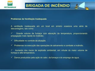 BRIGADA DE INCÊNDIOBRIGADA DE INCÊNDIO
Problemas da Ventilação Inadequada
A ventilação inadequada em um local em sinistro ocasiona uma série de
desvantagens, tais como:
 Grande volume de fumaça com elevação da temperatura, proporcionando
propagação mais rápida do incêndio.
 Dificuldade no controle da situação.
 Problemas na execução das operações de salvamento e combate a incêndio.
 Aumento dos riscos de explosão ambiental, em virtude do maior volume de
fumaça e alta temperatura.
 Danos produzidos pela ação do calor, da fumaça e do emprego de água.
 