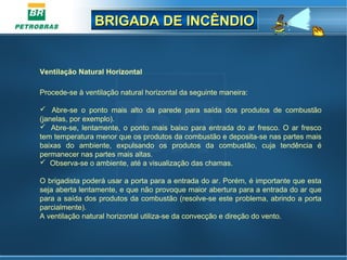 BRIGADA DE INCÊNDIOBRIGADA DE INCÊNDIO
Ventilação Natural Horizontal
Procede-se à ventilação natural horizontal da seguinte maneira:
 Abre-se o ponto mais alto da parede para saída dos produtos de combustão
(janelas, por exemplo).
 Abre-se, lentamente, o ponto mais baixo para entrada do ar fresco. O ar fresco
tem temperatura menor que os produtos da combustão e deposita-se nas partes mais
baixas do ambiente, expulsando os produtos da combustão, cuja tendência é
permanecer nas partes mais altas.
 Observa-se o ambiente, até a visualização das chamas.
O brigadista poderá usar a porta para a entrada do ar. Porém, é importante que esta
seja aberta lentamente, e que não provoque maior abertura para a entrada do ar que
para a saída dos produtos da combustão (resolve-se este problema, abrindo a porta
parcialmente).
A ventilação natural horizontal utiliza-se da convecção e direção do vento.
 