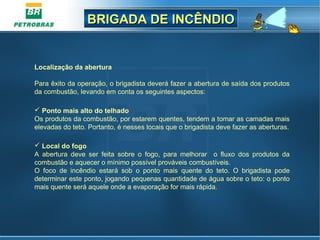 BRIGADA DE INCÊNDIOBRIGADA DE INCÊNDIO
Localização da abertura
Para êxito da operação, o brigadista deverá fazer a abertura de saída dos produtos
da combustão, levando em conta os seguintes aspectos:
 Ponto mais alto do telhado
Os produtos da combustão, por estarem quentes, tendem a tomar as camadas mais
elevadas do teto. Portanto, é nesses locais que o brigadista deve fazer as aberturas.
 Local do fogo
A abertura deve ser feita sobre o fogo, para melhorar o fluxo dos produtos da
combustão e aquecer o mínimo possível prováveis combustíveis.
O foco de incêndio estará sob o ponto mais quente do teto. O brigadista pode
determinar este ponto, jogando pequenas quantidade de água sobre o teto: o ponto
mais quente será aquele onde a evaporação for mais rápida.
 