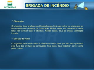 BRIGADA DE INCÊNDIOBRIGADA DE INCÊNDIO
 Obstrução
O brigadista deve analisar as dificuldades que terá para retirar os obstáculos ao
fluxo natural dos produtos da combustão. Muitas vezes, em decorrência deste
fator, fica inviável fazer a abertura. Nestes casos, deve-se efetuar ventilação
forçada.
 Direção do vento
O brigadista deve estar alerta à direção do vento para que não seja apanhado
pelo fluxo dos produtos da combustão. Para tanto, deve trabalhar com o vento
pelas costas.
 