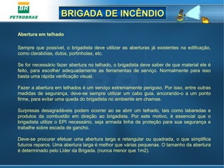 BRIGADA DE INCÊNDIOBRIGADA DE INCÊNDIO
Abertura em telhado
Sempre que possível, o brigadista deve utilizar as aberturas já existentes na edificação,
como clarabóias, dutos, portinholas, etc.
Se for necessário fazer abertura no telhado, o brigadista deve saber de que material ele é
feito, para escolher adequadamente as ferramentas de serviço. Normalmente para isso
basta uma rápida verificação visual.
Fazer a abertura em telhados é um serviço extremamente perigoso. Por isso, entre outras
medidas de segurança, deve-se sempre utilizar um cabo guia, ancorando-o a um ponto
firme, para evitar uma queda do brigadista no ambiente em chamas.
Surpresas desagradáveis podem ocorrer ao se abrir um telhado, tais como labaredas e
produtos da combustão em direção ao brigadista. Por este motivo, é essencial que o
brigadista utilize o EPI necessário, seja armada linha de proteção para sua segurança e
trabalhe sobre escada de gancho.
Deve-se procurar efetuar uma abertura larga e retangular ou quadrada, o que simplifica
futuros reparos. Uma abertura larga é melhor que várias pequenas. O tamanho da abertura
é determinado pelo Líder da Brigada. (nunca menor que 1m2).
 