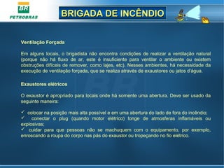 BRIGADA DE INCÊNDIOBRIGADA DE INCÊNDIO
Ventilação Forçada
Em alguns locais, o brigadista não encontra condições de realizar a ventilação natural
(porque não há fluxo de ar, este é insuficiente para ventilar o ambiente ou existem
obstruções difíceis de remover, como lajes, etc). Nesses ambientes, há necessidade da
execução de ventilação forçada, que se realiza através de exaustores ou jatos d’água.
Exaustores elétricos
O exaustor é apropriado para locais onde há somente uma abertura. Deve ser usado da
seguinte maneira:
 colocar na posição mais alta possível e em uma abertura do lado de fora do incêndio;
 conectar o plug (quando motor elétrico) longe de atmosferas inflamáveis ou
explosivas;
 cuidar para que pessoas não se machuquem com o equipamento, por exemplo,
enroscando a roupa do corpo nas pás do exaustor ou tropeçando no fio elétrico.
 