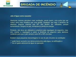 BRIGADA DE INCÊNDIOBRIGADA DE INCÊNDIO
Jato d’água como exaustor
Aberturas maiores permitem mais ventilação, sendo assim, uma porta (por ser
maior) será mais benéfica que uma janela. Qualquer que seja o tamanho da
abertura, ângulos maiores que 60º não devem ser utilizados, porque
aumentando o ângulo do jato, aumentará a perda de energia.
Portanto, não deve ser efetuada a cobertura pela regulagem do esguicho, mas,
sim, manter a regulagem e variar a distância do esguicho para abertura,
cuidando para que o jato sempre cubra 85 a 90% da área.
Existem duas pequenas desvantagens no uso do jato chuveiro na ventilação:
 pode haver aumento nos danos produzidos pela água, na edificação e
 há um gasto adicional de água na operação.
 