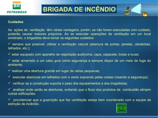 BRIGADA DE INCÊNDIOBRIGADA DE INCÊNDIO
Cuidados
As ações de ventilação têm várias vantagens, porém, se não forem executadas com cuidado,
poderão causar maiores prejuízos. Ao se executar operações de ventilação em um local
sinistrado, o brigadista deve tomar os seguintes cuidados:
 sempre que possível, utilizar a ventilação natural (abertura de portas, janelas, clarabóias,
telhados, etc.);
 estar equipado com aparelho de respiração autônoma, capa, capacete, botas e luvas;
 estar amarrado a um cabo guia como segurança e sempre dispor de um meio de fuga do
ambiente;
 realizar uma abertura grande em lugar de várias pequenas;
 executar aberturas em telhados com o vento soprando pelas costas (visando a segurança);
 verificar se a construção suporta o peso dos equipamentos e dos brigadistas;
 analisar onde serão as aberturas, evitando que o fluxo dos produtos da combustão atinjam
outras edificações.
 providenciar que a guarnição que faz ventilação esteja bem coordenada com a equipe de
extinção de incêndio.
 