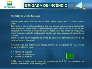 BRIGADA DE INCÊNDIOBRIGADA DE INCÊNDIO
Formação de Linhas de Ataque
Nota-se, pois, que a linha de ataque ideal deveria contar com 5 homens mais o
Líder.
Entretanto, o que se nota na prática, é que nem sempre este número de integrantes
está disponível, ainda mais considerando que, para atacar um incêndio, se faz
necessário no mínimo 2 linhas de ataque, neste caso uma delas na retaguarda,
proporcionando proteção suplementar àquela que está atacando diretamente as
chamas.
Assim, o Líder deverá organizar as linhas de ataque em conformidade com o seu
recurso humano disponível.
Recomenda-se que cada linha de ataque, com uso de mangueiras de 1 ½”, possua
no mínimo, além do Líder:
 1 homem no esguicho
 1 homem na mangueira
 1 homem no hidrante
NOTA: caso a linha seja formada por mangueiras de 2 ½”, recomenda-se no
mínimo um homem a mais na mangueira.
 