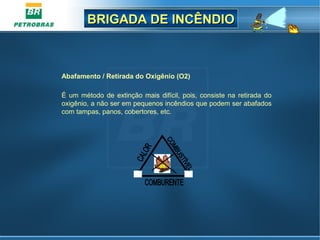 BRIGADA DE INCÊNDIOBRIGADA DE INCÊNDIO
Abafamento / Retirada do Oxigênio (O2)
É um método de extinção mais difícil, pois, consiste na retirada do
oxigênio, a não ser em pequenos incêndios que podem ser abafados
com tampas, panos, cobertores, etc.
 
