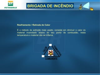 BRIGADA DE INCÊNDIOBRIGADA DE INCÊNDIO
Resfriamento / Retirada do Calor
É o método de extinção mais usado, consiste em diminuir o calor do
material incendiado abaixo do seu ponto de combustão, nesta
temperatura o material não se inflama.
 