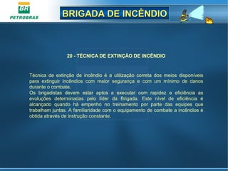 BRIGADA DE INCÊNDIOBRIGADA DE INCÊNDIO
20 - TÉCNICA DE EXTINÇÃO DE INCÊNDIO
Técnica de extinção de incêndio é a utilização correta dos meios disponíveis
para extinguir incêndios com maior segurança e com um mínimo de danos
durante o combate.
Os brigadistas devem estar aptos a executar com rapidez e eficiência as
evoluções determinadas pelo líder da Brigada. Este nível de eficiência é
alcançado quando há empenho no treinamento por parte das equipes que
trabalham juntas. A familiaridade com o equipamento de combate a incêndios é
obtida através de instrução constante.
 