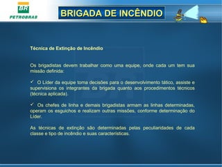 BRIGADA DE INCÊNDIOBRIGADA DE INCÊNDIO
Técnica de Extinção de Incêndio
Os brigadistas devem trabalhar como uma equipe, onde cada um tem sua
missão definida:
 O Líder da equipe toma decisões para o desenvolvimento tático, assiste e
supervisiona os integrantes da brigada quanto aos procedimentos técnicos
(técnica aplicada).
 Os chefes de linha e demais brigadistas armam as linhas determinadas,
operam os esguichos e realizam outras missões, conforme determinação do
Líder.
As técnicas de extinção são determinadas pelas peculiaridades de cada
classe e tipo de incêndio e suas características.
 