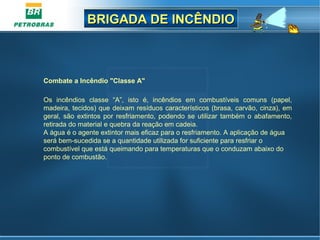 BRIGADA DE INCÊNDIOBRIGADA DE INCÊNDIO
Combate a Incêndio "Classe A"
Os incêndios classe “A”, isto é, incêndios em combustíveis comuns (papel,
madeira, tecidos) que deixam resíduos característicos (brasa, carvão, cinza), em
geral, são extintos por resfriamento, podendo se utilizar também o abafamento,
retirada do material e quebra da reação em cadeia.
A água é o agente extintor mais eficaz para o resfriamento. A aplicação de água
será bem-sucedida se a quantidade utilizada for suficiente para resfriar o
combustível que está queimando para temperaturas que o conduzam abaixo do
ponto de combustão.
 