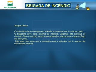 BRIGADA DE INCÊNDIOBRIGADA DE INCÊNDIO
Ataque Direto
O mais eficiente uso de água em incêndio em queima livre é o ataque direto.
O brigadista deve estar próximo ao incêndio, utilizando jato contínuo ou
chuveiro (30o ou menos), sempre concentrando o ataque para a base do fogo,
até extingui-lo.
Não jogar mais água que o necessário para a extinção, isto é, quando não
mais houver chamas.
 