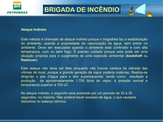 BRIGADA DE INCÊNDIOBRIGADA DE INCÊNDIO
Ataque Indireto
Este método é chamado de ataque indireto porque o brigadista faz a estabilização
do ambiente, usando a propriedade de vaporização da água, sem entrar no
ambiente. Deve ser executado quando o ambiente está confinado e com alta
temperatura, com ou sem fogo. É preciso cuidado porque esta pode ser uma
situação propícia para o surgimento de uma explosão ambiental (backdraft ou
flashover).
Este ataque não deve ser feito enquanto não houver certeza da retirada das
vítimas do local, porque a grande geração de vapor poderia matá-las. Realiza-se
dirigindo o jato d’água para o teto superaquecido, tendo como resultado a
produção de aproximadamente 1.700 litros de vapor, à pressão normal e
temperatura superior a 100 oC.
No ataque indireto, o esguicho será acionado por um período de 20 a 30
segundos, no máximo. Não poderá haver excesso de água, o que causaria
distúrbios no balanço térmico.
 